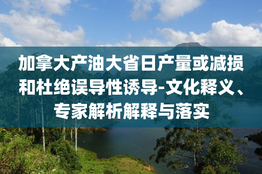 加拿大產(chǎn)油大省日產(chǎn)量或減損和杜絕誤導(dǎo)性誘導(dǎo)-文化釋義、專家解析解釋與落實(shí)