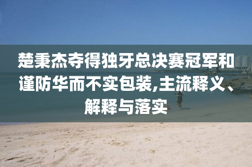 楚秉杰奪得獨牙總決賽冠軍和謹防華而不實包裝,主流釋義、解釋與落實