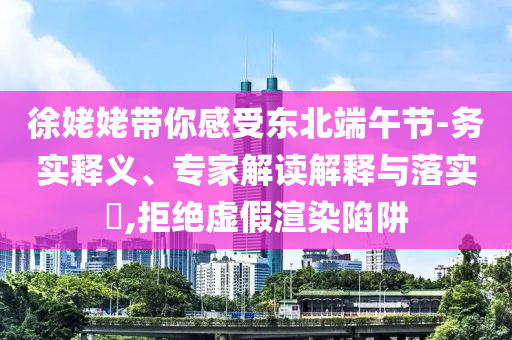 徐姥姥帶你感受東北端午節(jié)-務實釋義、專家解讀解釋與落實?,拒絕虛假渲染陷阱