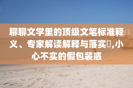 聊聊文學里的頂級文筆標準釋義、專家解讀解釋與落實?,小心不實的假包裝惑