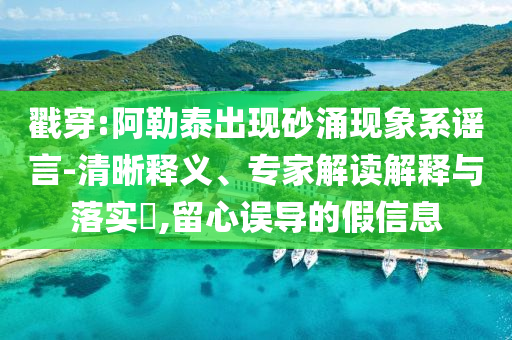 戳穿:阿勒泰出現(xiàn)砂涌現(xiàn)象系謠言-清晰釋義、專家解讀解釋與落實(shí)?,留心誤導(dǎo)的假信息