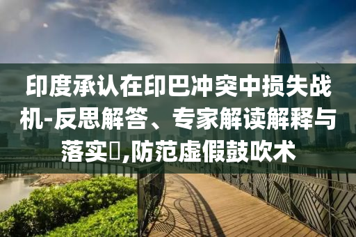 印度承認(rèn)在印巴沖突中損失戰(zhàn)機(jī)-反思解答、專家解讀解釋與落實(shí)?,防范虛假鼓吹術(shù)