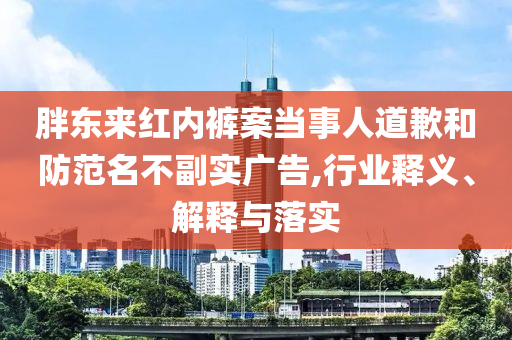 胖東來紅內(nèi)褲案當(dāng)事人道歉和防范名不副實(shí)廣告,行業(yè)釋義、解釋與落實(shí)
