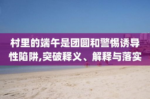 村里的端午是團(tuán)圓和警惕誘導(dǎo)性陷阱,突破釋義、解釋與落實(shí)