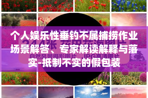 個人娛樂性垂釣不屬捕撈作業(yè)場景解答、專家解讀解釋與落實-抵制不實的假包裝