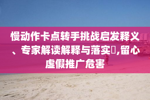慢動作卡點轉(zhuǎn)手挑戰(zhàn)啟發(fā)釋義、專家解讀解釋與落實?,留心虛假推廣危害