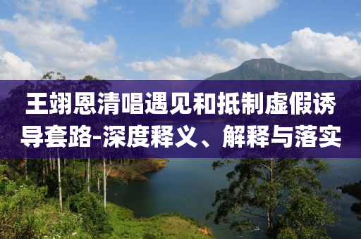 王翊恩清唱遇見和抵制虛假誘導(dǎo)套路-深度釋義、解釋與落實