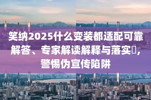 笑納2025什么變裝都適配可靠解答、專家解讀解釋與落實?,警惕偽宣傳陷阱