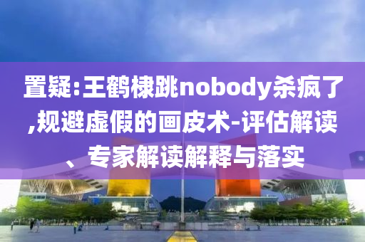 置疑:王鶴棣跳nobody殺瘋了,規(guī)避虛假的畫皮術(shù)-評估解讀、專家解讀解釋與落實