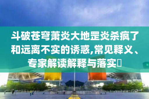 斗破蒼穹蕭炎大地罡炎殺瘋了和遠離不實的誘惑,常見釋義、專家解讀解釋與落實?
