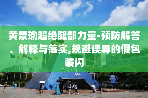 黃景瑜超絕腿部力量-預(yù)防解答、解釋與落實(shí),規(guī)避誤導(dǎo)的假包裝閃