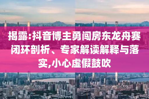 揭露:抖音博主勇闖房東龍舟賽閉環(huán)剖析、專家解讀解釋與落實(shí),小心虛假鼓吹