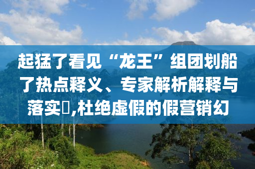 起猛了看見“龍王”組團(tuán)劃船了熱點(diǎn)釋義、專家解析解釋與落實(shí)?,杜絕虛假的假營(yíng)銷幻