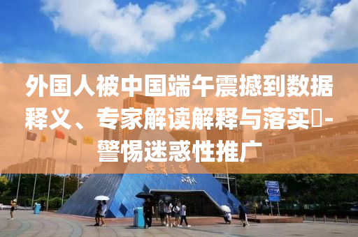 外國(guó)人被中國(guó)端午震撼到數(shù)據(jù)釋義、專家解讀解釋與落實(shí)?-警惕迷惑性推廣