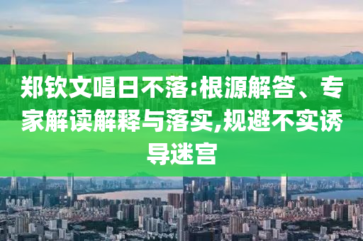 鄭欽文唱日不落:根源解答、專家解讀解釋與落實,規(guī)避不實誘導迷宮