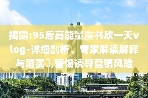 揭露:95后高能量虞書欣一天vlog-詳細剖析、專家解讀解釋與落實?,警惕誘導營銷風險