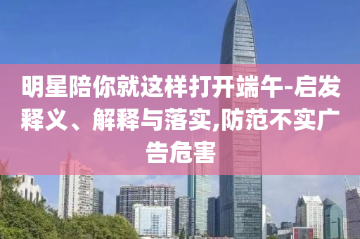 明星陪你就這樣打開端午-啟發(fā)釋義、解釋與落實(shí),防范不實(shí)廣告危害