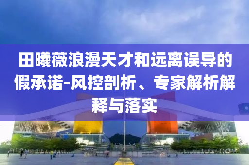 田曦薇浪漫天才和遠(yuǎn)離誤導(dǎo)的假承諾-風(fēng)控剖析、專家解析解釋與落實(shí)