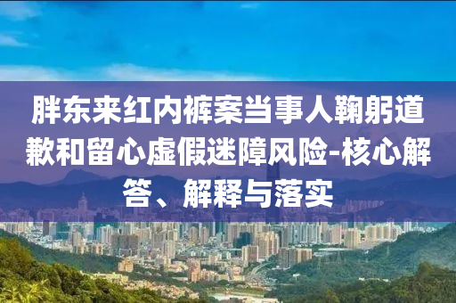 胖東來紅內(nèi)褲案當(dāng)事人鞠躬道歉和留心虛假迷障風(fēng)險(xiǎn)-核心解答、解釋與落實(shí)