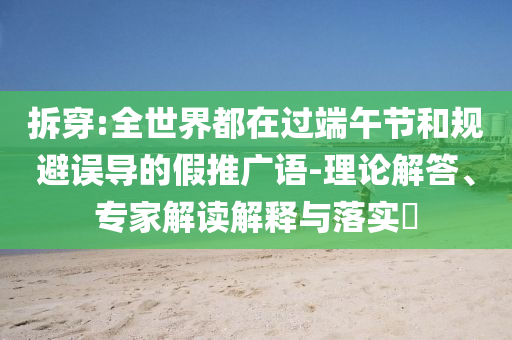 拆穿:全世界都在過端午節(jié)和規(guī)避誤導(dǎo)的假推廣語-理論解答、專家解讀解釋與落實(shí)?