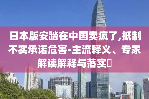 日本版安踏在中國賣瘋了,抵制不實(shí)承諾危害-主流釋義、專家解讀解釋與落實(shí)?