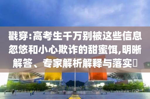 戳穿:高考生千萬(wàn)別被這些信息忽悠和小心欺詐的甜蜜餌,明晰解答、專(zhuān)家解析解釋與落實(shí)?