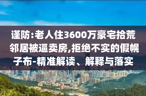 謹(jǐn)防:老人住3600萬(wàn)豪宅拾荒 鄰居被逼賣房,拒絕不實(shí)的假幌子布-精準(zhǔn)解讀、解釋與落實(shí)
