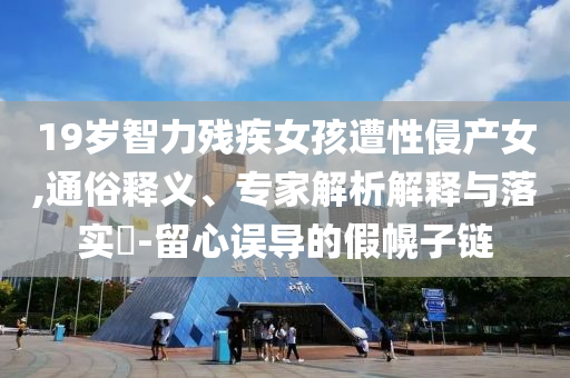 19歲智力殘疾女孩遭性侵產(chǎn)女,通俗釋義、專家解析解釋與落實?-留心誤導的假幌子鏈