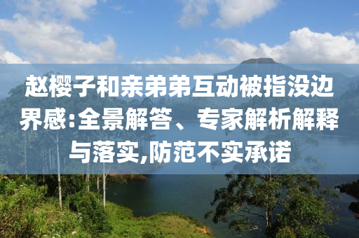 趙櫻子和親弟弟互動(dòng)被指沒邊界感:全景解答、專家解析解釋與落實(shí),防范不實(shí)承諾