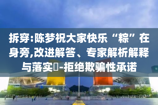 拆穿:陳夢祝大家快樂“粽”在身旁,改進(jìn)解答、專家解析解釋與落實(shí)?-拒絕欺騙性承諾