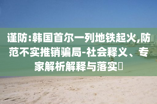謹防:韓國首爾一列地鐵起火,防范不實推銷騙局-社會釋義、專家解析解釋與落實?