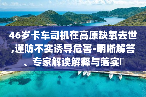 46歲卡車司機在高原缺氧去世,謹防不實誘導危害-明晰解答、專家解讀解釋與落實?