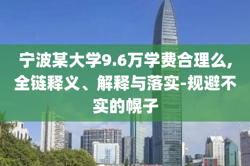 寧波某大學9.6萬學費合理么,全鏈釋義、解釋與落實-規(guī)避不實的幌子