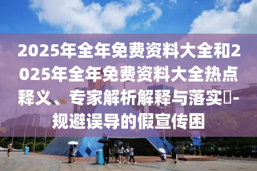 2025年全年免費資料大全和2025年全年免費資料大全熱點釋義、專家解析解釋與落實?-規(guī)避誤導的假宣傳困