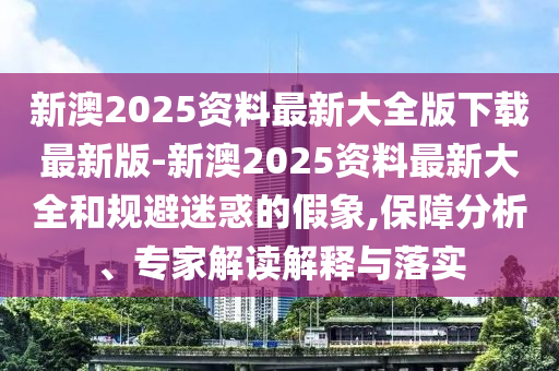 新澳2025資料最新大全版下載最新版-新澳2025資料最新大全和規(guī)避迷惑的假象,保障分析、專家解讀解釋與落實