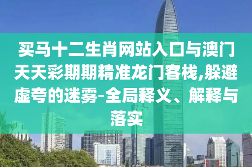 買馬十二生肖網(wǎng)站入口與澳門天天彩期期精準(zhǔn)龍門客棧,躲避虛夸的迷霧-全局釋義、解釋與落實