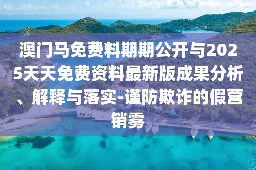 澳門馬免費(fèi)料期期公開與2025天天免費(fèi)資料最新版成果分析、解釋與落實-謹(jǐn)防欺詐的假營銷霧