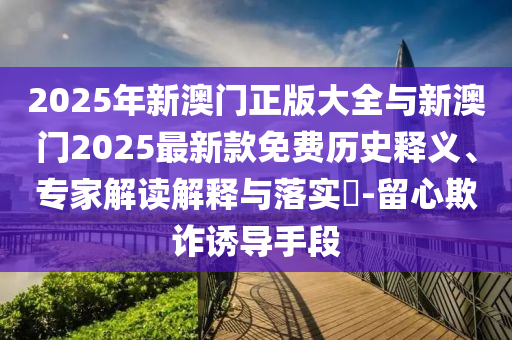 2025年新澳門(mén)正版大全與新澳門(mén)2025最新款免費(fèi)歷史釋義、專(zhuān)家解讀解釋與落實(shí)?-留心欺詐誘導(dǎo)手段