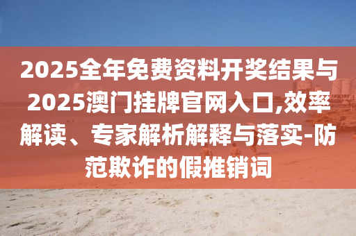 2025全年免費資料開獎結(jié)果與2025澳門掛牌官網(wǎng)入口,效率解讀、專家解析解釋與落實-防范欺詐的假推銷詞