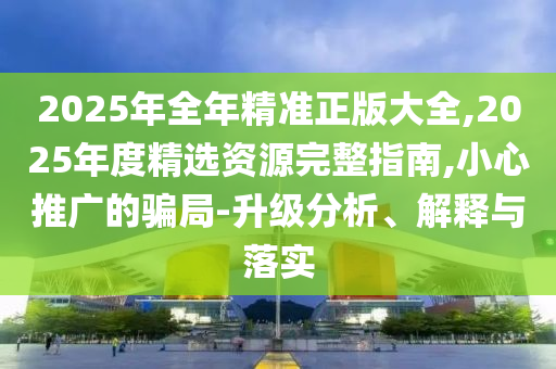 2025年全年精準正版大全,2025年度精選資源完整指南,小心推廣的騙局-升級分析、解釋與落實