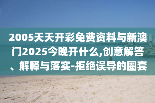2005天天開彩免費資料與新澳門2025今晚開什么,創(chuàng)意解答、解釋與落實-拒絕誤導(dǎo)的圈套