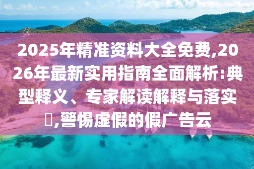 2025年精準資料大全免費,2026年最新實用指南全面解析:典型釋義、專家解讀解釋與落實?,警惕虛假的假廣告云