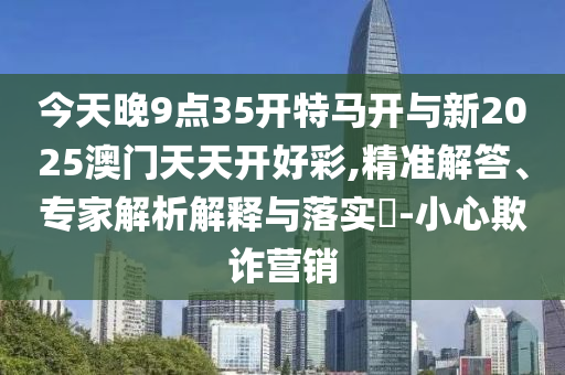今天晚9點(diǎn)35開特馬開與新2025澳門天天開好彩,精準(zhǔn)解答、專家解析解釋與落實(shí)?-小心欺詐營(yíng)銷