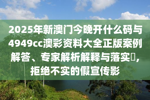2025年新澳門今晚開什么碼與4949cc澳彩資料大全正版案例解答、專家解析解釋與落實(shí)?,拒絕不實(shí)的假宣傳影