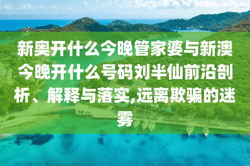 新奧開什么今晚管家婆與新澳今晚開什么號碼劉半仙前沿剖析、解釋與落實(shí),遠(yuǎn)離欺騙的迷霧