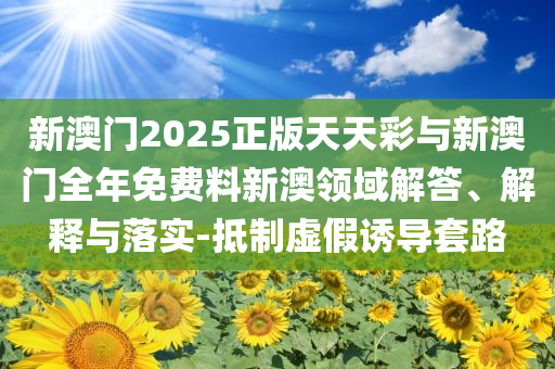 新澳門2025正版天天彩與新澳門全年免費(fèi)料新澳領(lǐng)域解答、解釋與落實(shí)-抵制虛假誘導(dǎo)套路