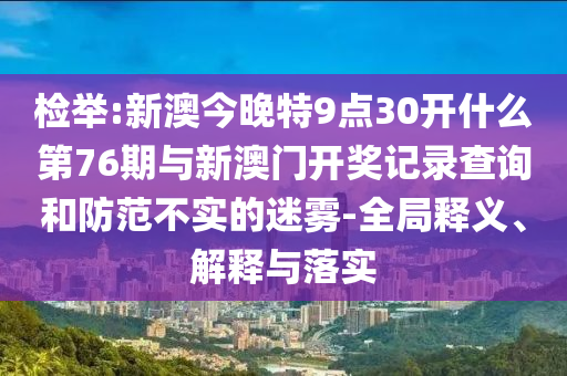 檢舉:新澳今晚特9點30開什么第76期與新澳門開獎記錄查詢和防范不實的迷霧-全局釋義、解釋與落實