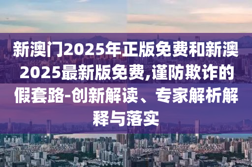 新澳門2025年正版免費(fèi)和新澳2025最新版免費(fèi),謹(jǐn)防欺詐的假套路-創(chuàng)新解讀、專家解析解釋與落實(shí)