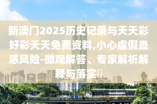 新澳門2025歷史記錄與天天彩好彩天天免費(fèi)資料,小心虛假蠱惑風(fēng)險(xiǎn)-微觀解答、專家解析解釋與落實(shí)?