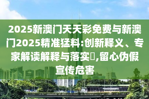2025新澳門天天彩免費(fèi)與新澳門2025精準(zhǔn)猛料:創(chuàng)新釋義、專家解讀解釋與落實(shí)?,留心偽假宣傳危害